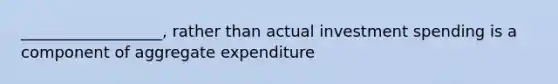 __________________, rather than actual investment spending is a component of aggregate expenditure