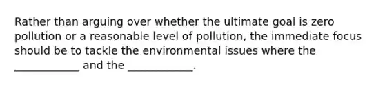 Rather than arguing over whether the ultimate goal is zero pollution or a reasonable level of pollution, the immediate focus should be to tackle the environmental issues where the ____________ and the ____________.