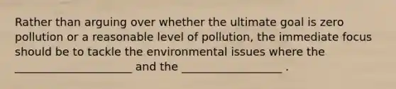 Rather than arguing over whether the ultimate goal is zero pollution or a reasonable level of pollution, the immediate focus should be to tackle the environmental issues where the _____________________ and the __________________ .