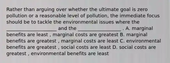 Rather than arguing over whether the ultimate goal is zero pollution or a reasonable level of pollution, the immediate focus should be to tackle the environmental issues where the _____________________ and the __________________ . A. marginal benefits are least , marginal costs are greatest B. marginal benefits are greatest , marginal costs are least C. environmental benefits are greatest , social costs are least D. social costs are greatest , environmental benefits are least