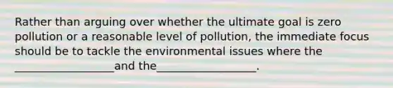 Rather than arguing over whether the ultimate goal is zero pollution or a reasonable level of pollution, the immediate focus should be to tackle the environmental issues where the __________________and the__________________.