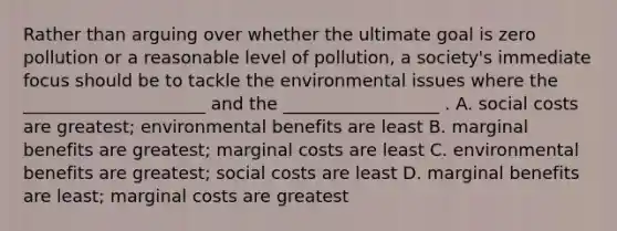 Rather than arguing over whether the ultimate goal is zero pollution or a reasonable level of pollution, a society's immediate focus should be to tackle the environmental issues where the _____________________ and the __________________ . A. social costs are greatest; environmental benefits are least B. marginal benefits are greatest; marginal costs are least C. environmental benefits are greatest; social costs are least D. marginal benefits are least; marginal costs are greatest