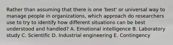 Rather than assuming that there is one 'best' or universal way to manage people in organizations, which approach do researchers use to try to identify how different situations can be best understood and handled? A. Emotional intelligence B. Laboratory study C. Scientific D. Industrial engineering E. Contingency