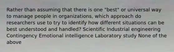 Rather than assuming that there is one "best" or universal way to manage people in organizations, which approach do researchers use to try to identify how different situations can be best understood and handled? Scientific Industrial engineering Contingency Emotional intelligence Laboratory study None of the above