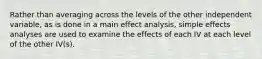 Rather than averaging across the levels of the other independent variable, as is done in a main effect analysis, simple effects analyses are used to examine the effects of each IV at each level of the other IV(s).