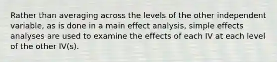 Rather than averaging across the levels of the other independent variable, as is done in a main effect analysis, simple effects analyses are used to examine the effects of each IV at each level of the other IV(s).