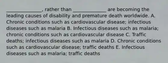 _______________, rather than ______________ are becoming the leading causes of disability and premature death worldwide. A. Chronic conditions such as cardiovascular disease; infectious diseases such as malaria B. Infectious diseases such as malaria; chronic conditions such as cardiovascular disease C. Traffic deaths; infectious diseases such as malaria D. Chronic conditions such as cardiovascular disease; traffic deaths E. Infectious diseases such as malaria; traffic deaths