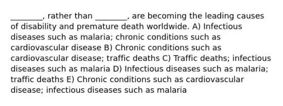 ________, rather than ________, are becoming the leading causes of disability and premature death worldwide. A) Infectious diseases such as malaria; chronic conditions such as cardiovascular disease B) Chronic conditions such as cardiovascular disease; traffic deaths C) Traffic deaths; infectious diseases such as malaria D) Infectious diseases such as malaria; traffic deaths E) Chronic conditions such as cardiovascular disease; infectious diseases such as malaria