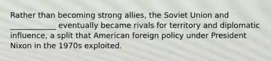 Rather than becoming strong allies, the Soviet Union and ____________ eventually became rivals for territory and diplomatic influence, a split that American foreign policy under President Nixon in the 1970s exploited.