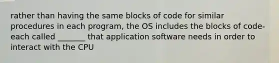 rather than having the same blocks of code for similar procedures in each program, the OS includes the blocks of code- each called _______ that application software needs in order to interact with the CPU