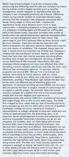 Rather than bringing people in to do the company's jobs, outsourcing and offshoring send the jobs out. Outsourcing means having outside vendors supply services (such as benefits management, market research, or manufacturing) that the company's own employees previously did in-house. Offshoring means having outside vendors or employees abroad supply services that the company's own employees previously did in-house. Rising wages in China and India, coupled with reputational issues and a desire to invest more in local communities, is prompting employers to bring jobs back. Several U.S. employers including Apple and Microsoft are shifting jobs back to the United States. Executive recruiters (also known as headhunters) are special employment agencies employers retain to seek out top-management talent for their clients. The percentage of your firm's positions filled by these services might be small. However, these jobs include key executive and technical positions. For executive positions, headhunters may be your only source of candidates. The employer always pays the fees. A recent trend is to save the cost of these fees. Employers ranging from General Electric to Sears, PepsiCo, and Campbell Soup now have their own internal executive recruiting offices handling most of their own management recruiting. A SHRM survey found that of 586 employer respondents, 69% said employee referral programs are more cost effective than other recruiting practices and 80% specifically said they are more cost-effective than employment agencies. On average, referral programs cost around 400-900 per hire in incentives and rewards. Particularly for hourly workers, walk-ins—direct applications made at your office—are a big source of applicants. Sometimes, posting a "Help Wanted" sign outside the door may be the most cost-effective way of attracting good local applicants. On-demand recruiting services (ODRS) are recruiters who are paid by the hour or project, instead of a percentage fee, to support a specific project. For example, when the human resource manager for a biotech firm had to hire several dozen people with scientific degrees and experience in pharmaceuticals, she used an ODRS firm. A traditional recruiting firm might charge 20% to 30% of each hire's salary. The ODRS firm charged by time, rather than per hire. It handled recruiting and prescreening, and left the client with a short list of qualified candidates. College recruiting—sending an employer's representatives to college campuses to prescreen applicants and create an applicant pool from the graduating class—is an important source of management trainees and professional and technical employees. Internships Internships can be win-win situations. For students, they can mean being able to hone business skills, learn more about potential employers, and discover their career likes (and dislikes). And employers can use the interns to make useful contributions while evaluating them as possible full-time employees. A recent study found that about 60% of internships turned into job offers. Unfortunately, some internships turn into nightmares. Many interns, particularly in industries like high-fashion and media, report long unpaid days doing menial work. The New York Times recently quoted one company's manager as saying "we need to hire a 22—22—22," in other words a 22-year-old willing to work 22 hour days for 22,000 a year. Telecommuters do all or most of their work remotely, often from home, using information technology.