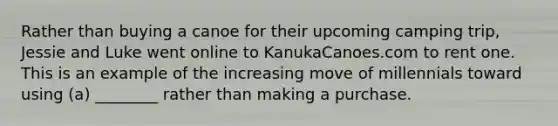 Rather than buying a canoe for their upcoming camping​ trip, Jessie and Luke went online to KanukaCanoes.com to rent one. This is an example of the increasing move of millennials toward using​ (a) ________ rather than making a purchase.