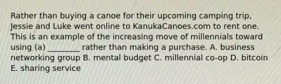 Rather than buying a canoe for their upcoming camping​ trip, Jessie and Luke went online to KanukaCanoes.com to rent one. This is an example of the increasing move of millennials toward using​ (a) ________ rather than making a purchase. A. business networking group B. mental budget C. millennial​ co-op D. bitcoin E. sharing service