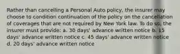 Rather than cancelling a Personal Auto policy, the insurer may choose to condition continuation of the policy on the cancellation of coverages that are not required by New York law. To do so, the insurer must provide: a. 30 days' advance written notice b. 15 days' advance written notice c. 45 days' advance written notice d. 20 days' advance written notice