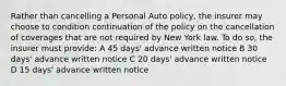 Rather than cancelling a Personal Auto policy, the insurer may choose to condition continuation of the policy on the cancellation of coverages that are not required by New York law. To do so, the insurer must provide: A 45 days' advance written notice B 30 days' advance written notice C 20 days' advance written notice D 15 days' advance written notice