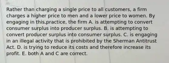 Rather than charging a single price to all​ customers, a firm charges a higher price to men and a lower price to women. By engaging in this​ practice, the firm A. is attempting to convert consumer surplus into producer surplus. B. is attempting to convert producer surplus into consumer surplus. C. is engaging in an illegal activity that is prohibited by the Sherman Antitrust Act. D. is trying to reduce its costs and therefore increase its profit. E. both A and C are correct.