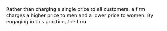 Rather than charging a single price to all customers, a firm charges a higher price to men and a lower price to women. By engaging in this practice, the firm