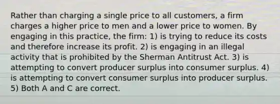 Rather than charging a single price to all customers, a firm charges a higher price to men and a lower price to women. By engaging in this practice, the firm: 1) is trying to reduce its costs and therefore increase its profit. 2) is engaging in an illegal activity that is prohibited by the Sherman Antitrust Act. 3) is attempting to convert producer surplus into consumer surplus. 4) is attempting to convert consumer surplus into producer surplus. 5) Both A and C are correct.