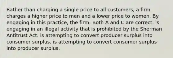 Rather than charging a single price to all customers, a firm charges a higher price to men and a lower price to women. By engaging in this practice, the firm: Both A and C are correct. is engaging in an illegal activity that is prohibited by the Sherman Antitrust Act. is attempting to convert producer surplus into consumer surplus. is attempting to convert consumer surplus into producer surplus.