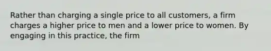 Rather than charging a single price to all​ customers, a firm charges a higher price to men and a lower price to women. By engaging in this​ practice, the firm