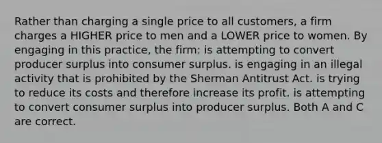 Rather than charging a single price to all customers, a firm charges a HIGHER price to men and a LOWER price to women. By engaging in this practice, the firm: is attempting to convert producer surplus into consumer surplus. is engaging in an illegal activity that is prohibited by the Sherman Antitrust Act. is trying to reduce its costs and therefore increase its profit. is attempting to convert consumer surplus into producer surplus. Both A and C are correct.