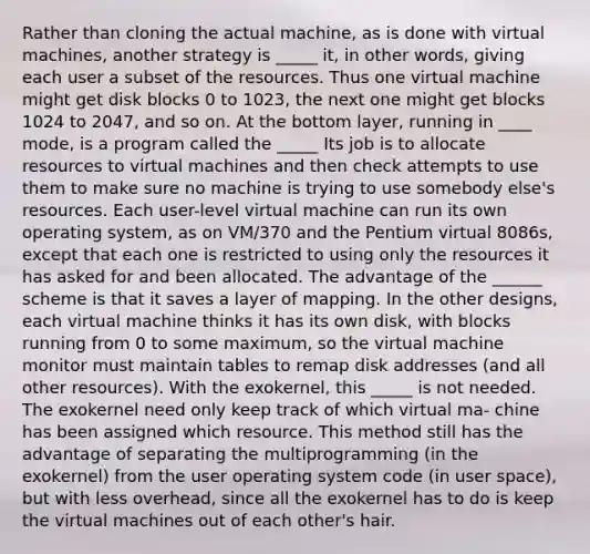 Rather than cloning the actual machine, as is done with virtual machines, another strategy is _____ it, in other words, giving each user a subset of the resources. Thus one virtual machine might get disk blocks 0 to 1023, the next one might get blocks 1024 to 2047, and so on. At the bottom layer, running in ____ mode, is a program called the _____ Its job is to allocate resources to virtual machines and then check attempts to use them to make sure no machine is trying to use somebody else's resources. Each user-level virtual machine can run its own operating system, as on VM/370 and the Pentium virtual 8086s, except that each one is restricted to using only the resources it has asked for and been allocated. The advantage of the ______ scheme is that it saves a layer of mapping. In the other designs, each virtual machine thinks it has its own disk, with blocks running from 0 to some maximum, so the virtual machine monitor must maintain tables to remap disk addresses (and all other resources). With the exokernel, this _____ is not needed. The exokernel need only keep track of which virtual ma- chine has been assigned which resource. This method still has the advantage of separating the multiprogramming (in the exokernel) from the user operating system code (in user space), but with less overhead, since all the exokernel has to do is keep the virtual machines out of each other's hair.