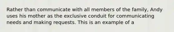 Rather than communicate with all members of the family, Andy uses his mother as the exclusive conduit for communicating needs and making requests. This is an example of a