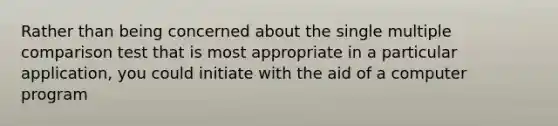 Rather than being concerned about the single multiple comparison test that is most appropriate in a particular application, you could initiate with the aid of a computer program