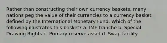 Rather than constructing their own currency baskets, many nations peg the value of their currencies to a currency basket defined by the International Monetary Fund. Which of the following illustrates this basket? a. IMF tranche b. Special Drawing Rights c. Primary reserve asset d. Swap facility