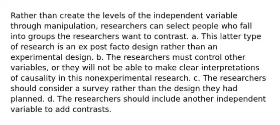 Rather than create the levels of the independent variable through manipulation, researchers can select people who fall into groups the researchers want to contrast. a. This latter type of research is an ex post facto design rather than an experimental design. b. The researchers must control other variables, or they will not be able to make clear interpretations of causality in this nonexperimental research. c. The researchers should consider a survey rather than the design they had planned. d. The researchers should include another independent variable to add contrasts.