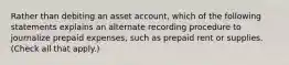 Rather than debiting an asset account, which of the following statements explains an alternate recording procedure to journalize prepaid expenses, such as prepaid rent or supplies. (Check all that apply.)