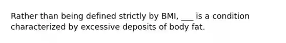 Rather than being defined strictly by BMI, ___ is a condition characterized by excessive deposits of body fat.