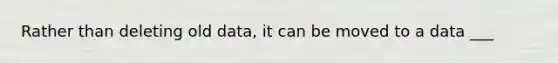 Rather than deleting old data, it can be moved to a data ___