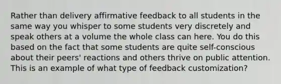 Rather than delivery affirmative feedback to all students in the same way you whisper to some students very discretely and speak others at a volume the whole class can here. You do this based on the fact that some students are quite self-conscious about their peers' reactions and others thrive on public attention. This is an example of what type of feedback customization?