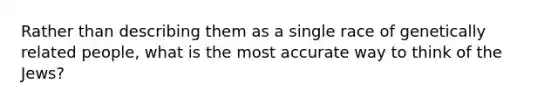 Rather than describing them as a single race of genetically related people, what is the most accurate way to think of the Jews?