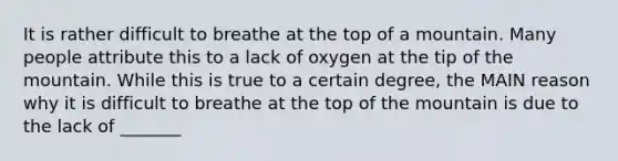 It is rather difficult to breathe at the top of a mountain. Many people attribute this to a lack of oxygen at the tip of the mountain. While this is true to a certain degree, the MAIN reason why it is difficult to breathe at the top of the mountain is due to the lack of _______