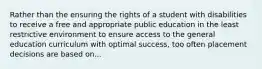 Rather than the ensuring the rights of a student with disabilities to receive a free and appropriate public education in the least restrictive environment to ensure access to the general education curriculum with optimal success, too often placement decisions are based on...