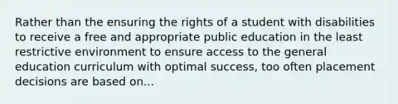 Rather than the ensuring the rights of a student with disabilities to receive a free and appropriate public education in the least restrictive environment to ensure access to the general education curriculum with optimal success, too often placement decisions are based on...