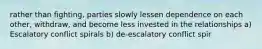 rather than fighting, parties slowly lessen dependence on each other, withdraw, and become less invested in the relationships a) Escalatory conflict spirals b) de-escalatory conflict spir
