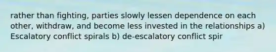 rather than fighting, parties slowly lessen dependence on each other, withdraw, and become less invested in the relationships a) Escalatory conflict spirals b) de-escalatory conflict spir