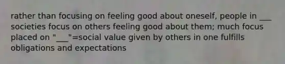 rather than focusing on feeling good about oneself, people in ___ societies focus on others feeling good about them; much focus placed on "___"=social value given by others in one fulfills obligations and expectations