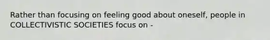 Rather than focusing on feeling good about oneself, people in COLLECTIVISTIC SOCIETIES focus on -