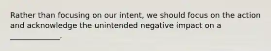 Rather than focusing on our intent, we should focus on the action and acknowledge the unintended negative impact on a _____________.