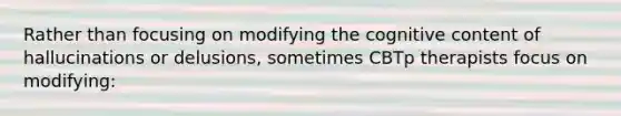 Rather than focusing on modifying the cognitive content of hallucinations or delusions, sometimes CBTp therapists focus on modifying:
