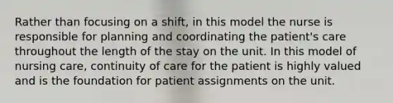 Rather than focusing on a shift, in this model the nurse is responsible for planning and coordinating the patient's care throughout the length of the stay on the unit. In this model of nursing care, continuity of care for the patient is highly valued and is the foundation for patient assignments on the unit.