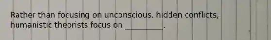 Rather than focusing on unconscious, hidden conflicts, humanistic theorists focus on __________.