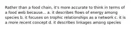 Rather than a food chain, it's more accurate to think in terms of a food web because... a. it describes flows of energy among species b. it focuses on trophic relationships as a network c. it is a more recent concept d. it describes linkages among species