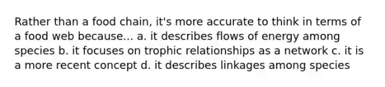 Rather than a food chain, it's more accurate to think in terms of a food web because... a. it describes flows of energy among species b. it focuses on trophic relationships as a network c. it is a more recent concept d. it describes linkages among species