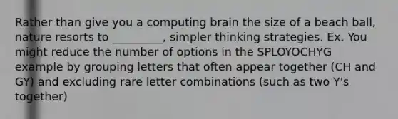 Rather than give you a computing brain the size of a beach ball, nature resorts to _________, simpler thinking strategies. Ex. You might reduce the number of options in the SPLOYOCHYG example by grouping letters that often appear together (CH and GY) and excluding rare letter combinations (such as two Y's together)