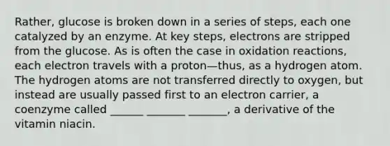 Rather, glucose is broken down in a series of steps, each one catalyzed by an enzyme. At key steps, electrons are stripped from the glucose. As is often the case in oxidation reactions, each electron travels with a proton—thus, as a hydrogen atom. The hydrogen atoms are not transferred directly to oxygen, but instead are usually passed first to an electron carrier, a coenzyme called ______ _______ _______, a derivative of the vitamin niacin.